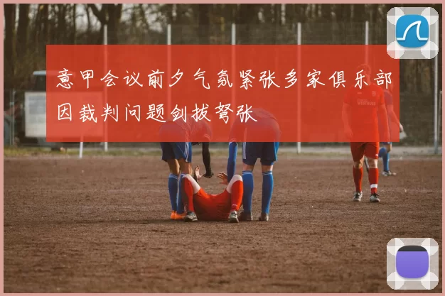 意甲会议前夕气氛紧张多家俱乐部因裁判问题剑拔弩张
