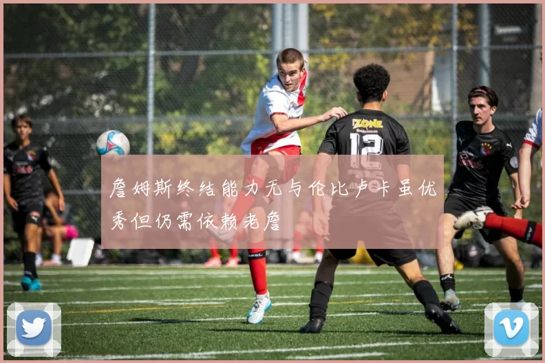 詹姆斯终结能力无与伦比卢卡虽优秀但仍需依赖老詹