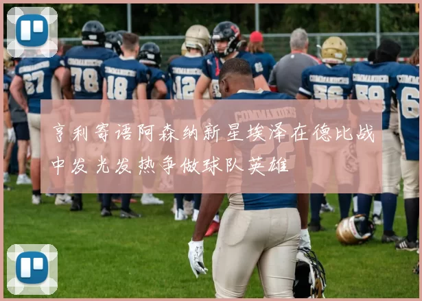 亨利寄语阿森纳新星埃泽在德比战中发光发热争做球队英雄