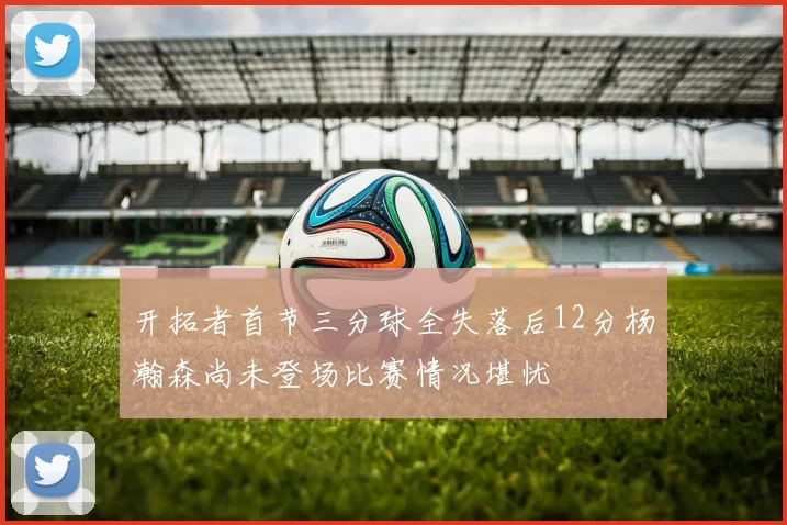 开拓者首节三分球全失落后12分杨瀚森尚未登场比赛情况堪忧
