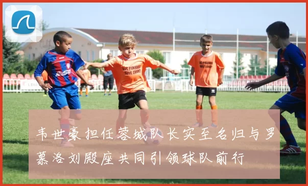 韦世豪担任蓉城队长实至名归与罗慕洛刘殿座共同引领球队前行