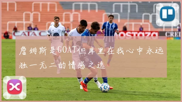 詹姆斯是GOAT但库里在我心中永远独一无二的情感之选