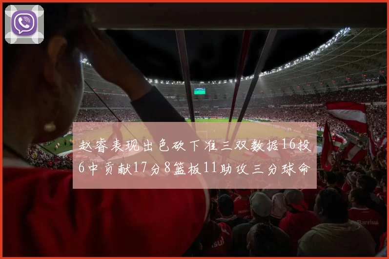赵睿表现出色砍下准三双数据16投6中贡献17分8篮板11助攻三分球命中率高达385