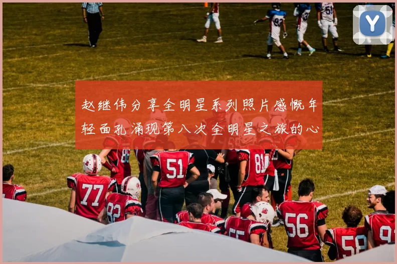 赵继伟分享全明星系列照片感慨年轻面孔涌现第八次全明星之旅的心路历程