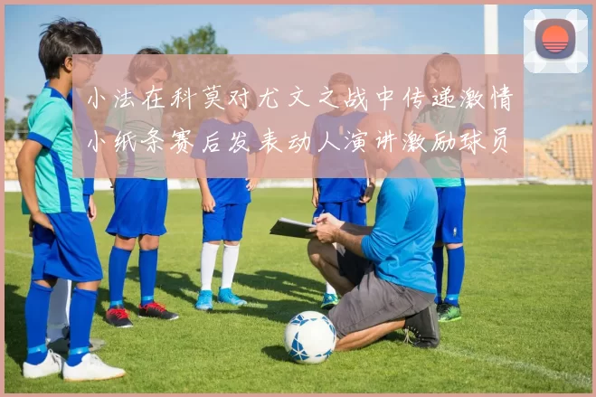 小法在科莫对尤文之战中传递激情小纸条赛后发表动人演讲激励球员士气