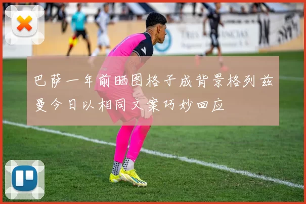 巴萨一年前晒图格子成背景格列兹曼今日以相同文案巧妙回应