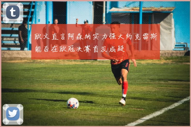 欧文直言阿森纳实力强大约克雷斯能否在欧冠决赛首发成疑
