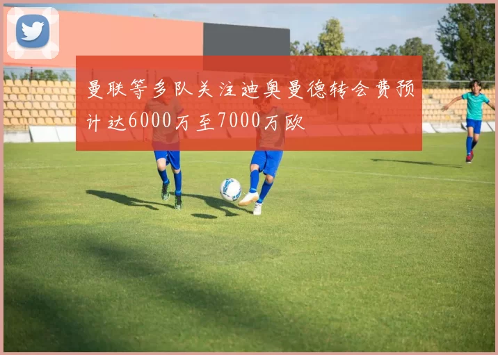 曼联等多队关注迪奥曼德转会费预计达6000万至7000万欧
