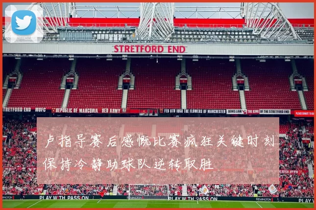 卢指导赛后感慨比赛疯狂关键时刻保持冷静助球队逆转取胜