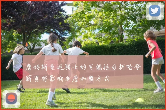 詹姆斯重返骑士的可能性分析哈登薪资将影响老詹加盟方式