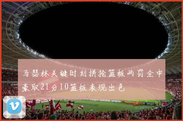 马瑟林关键时刻拼抢篮板两罚全中豪取21分10篮板表现出色
