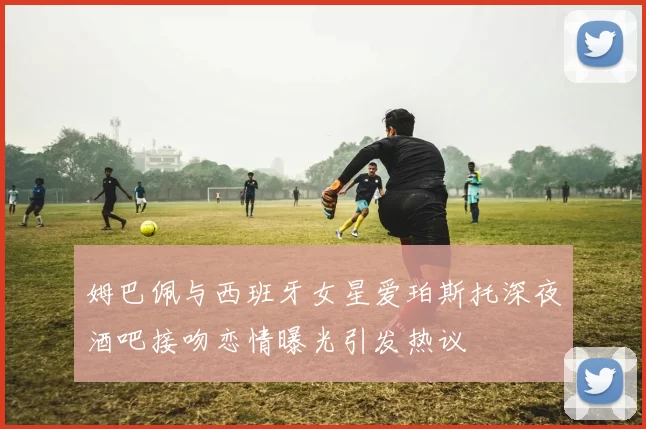 姆巴佩与西班牙女星爱珀斯托深夜酒吧接吻恋情曝光引发热议