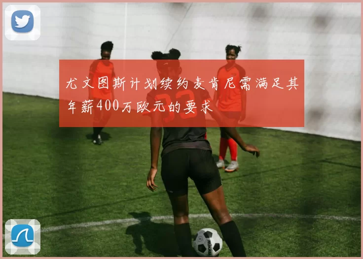 尤文图斯计划续约麦肯尼需满足其年薪400万欧元的要求