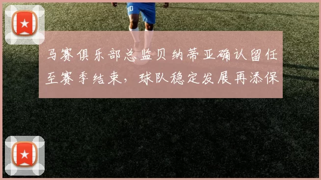 马赛俱乐部总监贝纳蒂亚确认留任至赛季结束，球队稳定发展再添保障