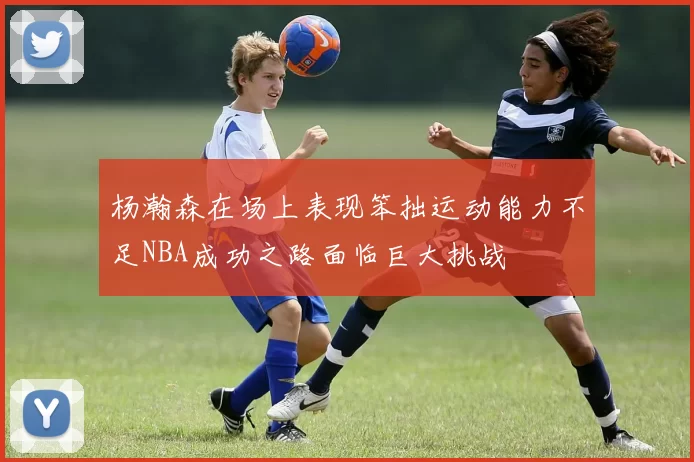 杨瀚森在场上表现笨拙运动能力不足NBA成功之路面临巨大挑战
