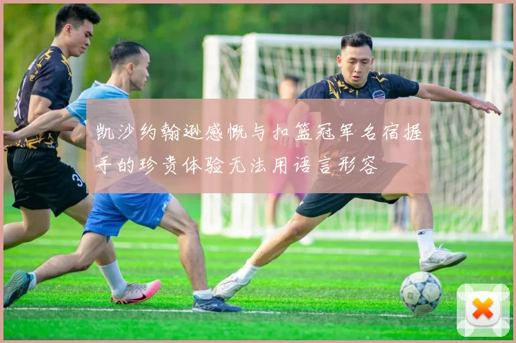 凯沙约翰逊感慨与扣篮冠军名宿握手的珍贵体验无法用语言形容
