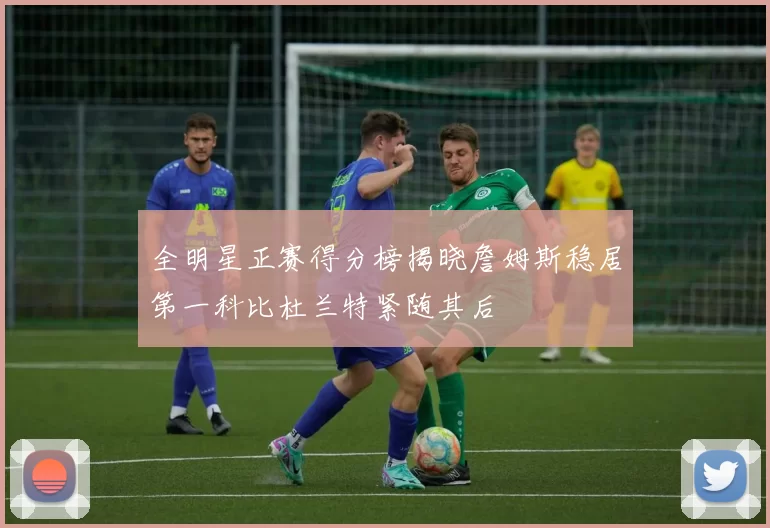 全明星正赛得分榜揭晓詹姆斯稳居第一科比杜兰特紧随其后